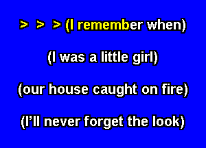 ta r! (lremember when)

(I was a little girl)

(our house caught on fire)

(Pll never forget the look)