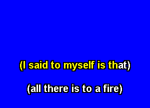 (I said to myself is that)

(all there is to a fire)