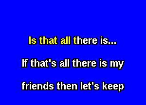 Is that all there is...

If that's all there is my

friends then let's keep