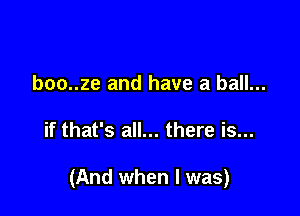 boo..ze and have a ball...

if that's all... there is...

(And when I was)