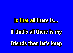 Is that all there is...

If that's all there is my

friends then let's keep