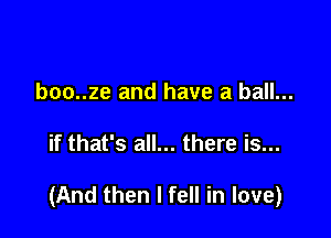 boo..ze and have a ball...

if that's all... there is...

(And then I fell in love)
