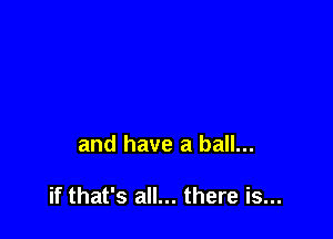 and have a ball...

if that's all... there is...