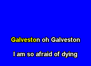 Galveston oh Galveston

I am so afraid of dying