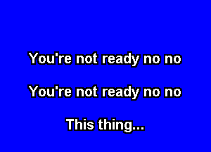 You're not ready no no

You're not ready no no

This thing...