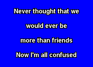 Never thought that we

would ever be
more than friends

Now I'm all confused