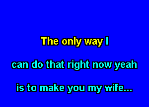 The only way I

can do that right now yeah

is to make you my wife...