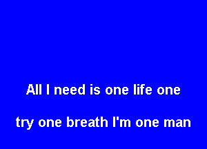 All I need is one life one

try one breath I'm one man