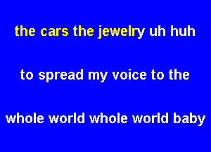 the cars the jewelry uh huh

to spread my voice to the

whole world whole world baby