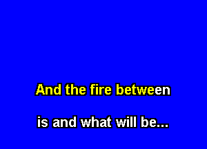 And the fire between

is and what will be...