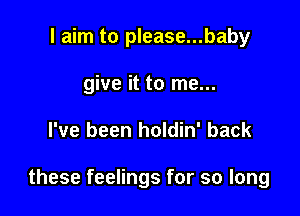 I aim to please...baby
give it to me...

I've been holdin' back

these feelings for so long