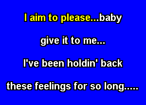 I aim to please...baby
give it to me...

I've been holdin' back

these feelings for so long .....