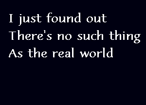 I just found out

There's no such thing

As the real world