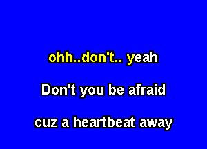 ohh..don't.. yeah

Don't you be afraid

cuz a heartbeat away