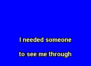 I needed someone

to see me through