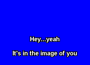 Hey...yeah

It's in the image of you