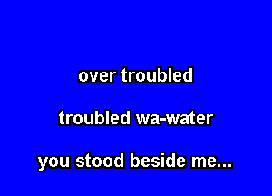 over troubled

troubled wa-water

you stood beside me...