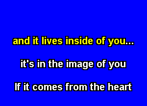 and it lives inside of you...

it's in the image of you

If it comes from the heart