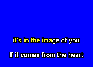 it's in the image of you

If it comes from the heart