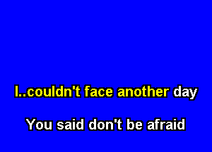 I..couldn't face another day

You said don't be afraid