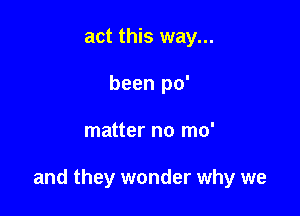 act this way...
been po'

matter no mo'

and they wonder why we