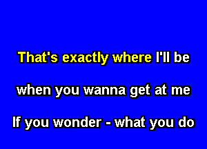 That's exactly where I'll be

when you wanna get at me

If you wonder - what you do