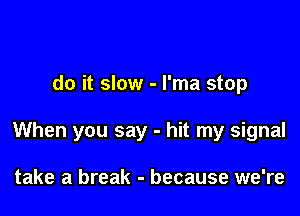 do it slow - l'ma stop

When you say - hit my signal

take a break - because we're