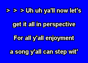 ta ?? r) Uh uh ya'll now let's
get it all in perspective

For all y'all enjoyment

a song y'all can step wit'