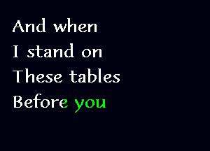 And when
I stand on
These tables

Before you