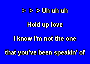 ? ,5. t. Uh uh uh
Hold up love

I know I'm not the one

that you've been speakin' of