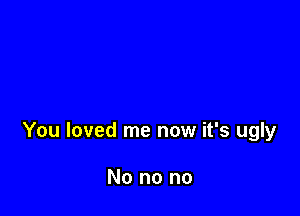 You loved me now it's ugly

No no no