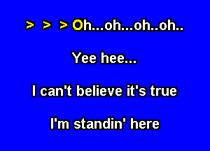 .5 t.0h...oh...oh..oh..

Yee hee...

I can't believe it's true

I'm standin' here