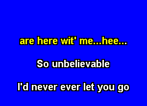 are here wit' me...hee...

So unbelievable

I'd never ever let you go