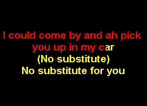 I could come by and ah pick
you up in my car

(No substitute)
No substitute for you