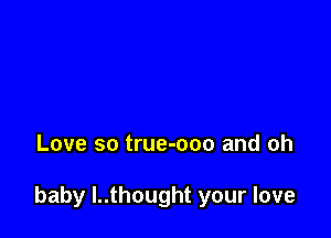 Love so true-ooo and oh

baby l..thought your love