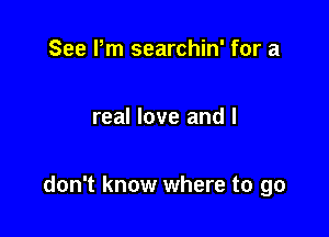 See Pm searchin' for a

real love and I

don't know where to go