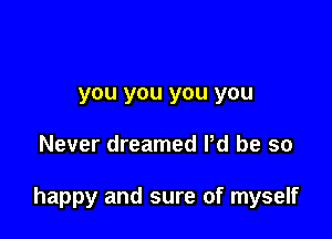 you you you you

Never dreamed Pd be so

happy and sure of myself