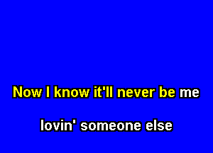 Now I know it'll never be me

lovin' someone else