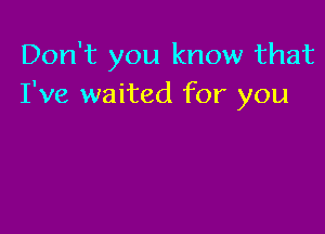 Don't you know that
I've waited for you