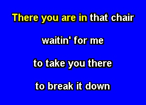 There you are in that chair

waitin' for me

to take you there

to break it down