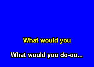 What would you

What would you do-oo...