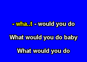 - wha..t - would you do

What would you do baby

What would you do