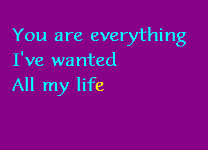 You are everything
I've wanted

All my life