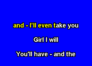 and - Pll even take you

Girl I will

You'll have - and the