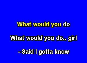 What would you do

What would you do.. girl

- Said I gotta know