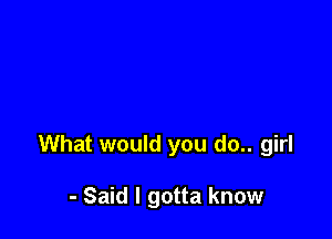 What would you do.. girl

- Said I gotta know