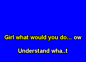 Girl what would you do... ow

Understand wha..t