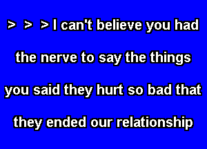 e e e I can't believe you had
the nerve to say the things
you said they hurt so bad that

they ended our relationship