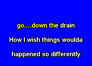 go....down the drain

How I wish things woulda

happened so differently