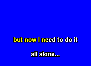 but now I need to do it

all alone...